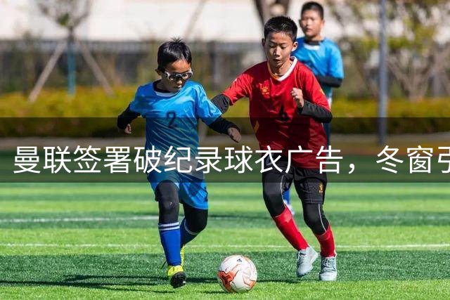 曼联签署破纪录球衣广告，冬窗引援锁定潜力新星